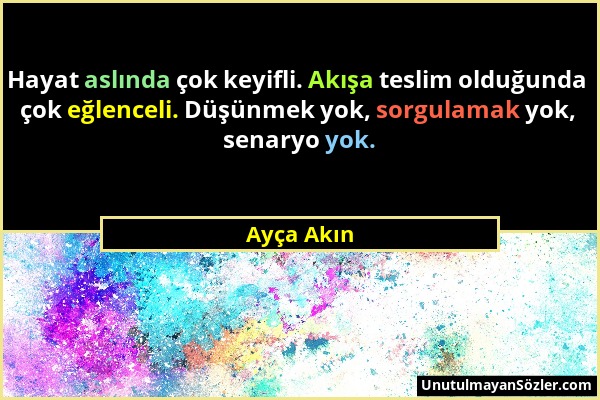 Ayça Akın - Hayat aslında çok keyifli. Akışa teslim olduğunda çok eğlenceli. Düşünmek yok, sorgulamak yok, senaryo yok....