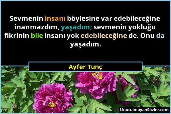 Ayfer Tunç - Sevmenin insanı böylesine var edebileceğine inanmazdım, yaşadım; sevmenin yokluğu fikrinin bile insanı yok edebileceğine de. Onu da yaşad...