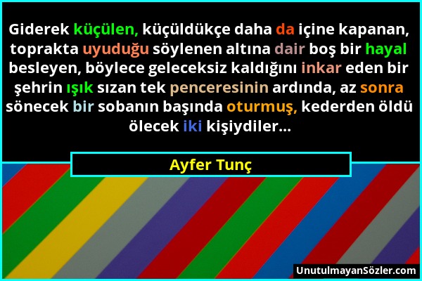 Ayfer Tunç - Giderek küçülen, küçüldükçe daha da içine kapanan, toprakta uyuduğu söylenen altına dair boş bir hayal besleyen, böylece geleceksiz kaldı...