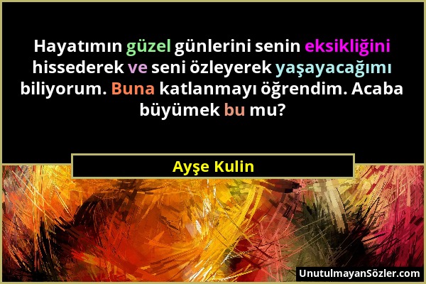 Ayşe Kulin - Hayatımın güzel günlerini senin eksikliğini hissederek ve seni özleyerek yaşayacağımı biliyorum. Buna katlanmayı öğrendim. Acaba büyümek...