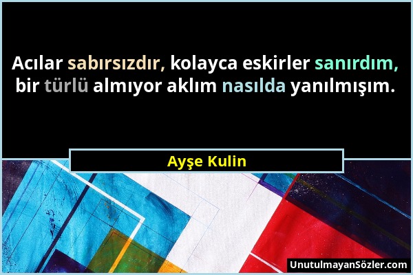 Ayşe Kulin - Acılar sabırsızdır, kolayca eskirler sanırdım, bir türlü almıyor aklım nasılda yanılmışım....