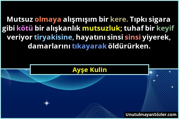 Ayşe Kulin - Mutsuz olmaya alışmışım bir kere. Tıpkı sigara gibi kötü bir alışkanlık mutsuzluk; tuhaf bir keyif veriyor tiryakisine, hayatını sinsi si...