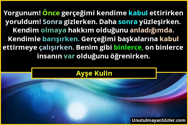 Ayşe Kulin - Yorgunum! Önce gerçeğimi kendime kabul ettirirken yoruldum! Sonra gizlerken. Daha sonra yüzleşirken. Kendim olmaya hakkım olduğunu anladı...