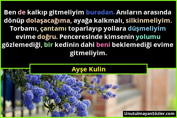 Ayşe Kulin - Ben de kalkıp gitmeliyim buradan. Anıların arasında dönüp dolaşacağıma, ayağa kalkmalı, silkinmeliyim. Torbamı, çantamı toparlayıp yollar...