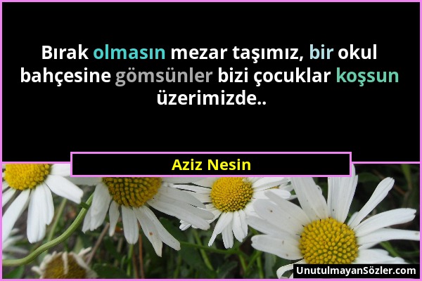 Aziz Nesin - Bırak olmasın mezar taşımız, bir okul bahçesine gömsünler bizi çocuklar koşsun üzerimizde.....