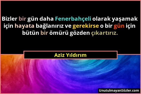 Aziz Yıldırım - Bizler bir gün daha Fenerbahçeli olarak yaşamak için hayata bağlanırız ve gerekirse o bir gün için bütün bir ömürü gözden çıkartırız....