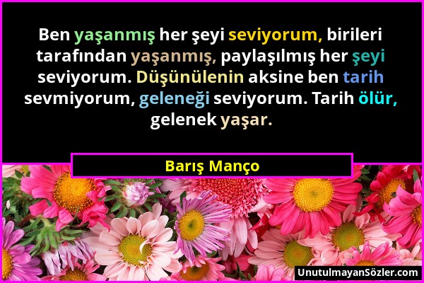 Barış Manço - Ben yaşanmış her şeyi seviyorum, birileri tarafından yaşanmış, paylaşılmış her şeyi seviyorum. Düşünülenin aksine ben tarih sevmiyorum,...