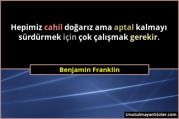 Benjamin Franklin - Hepimiz cahil doğarız ama aptal kalmayı sürdürmek için çok çalışmak gerekir....
