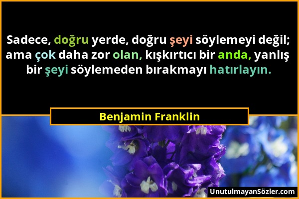 Benjamin Franklin - Sadece, doğru yerde, doğru şeyi söylemeyi değil; ama çok daha zor olan, kışkırtıcı bir anda, yanlış bir şeyi söylemeden bırakmayı...