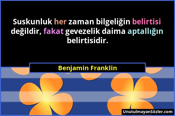 Benjamin Franklin - Suskunluk her zaman bilgeliğin belirtisi değildir, fakat gevezelik daima aptallığın belirtisidir....