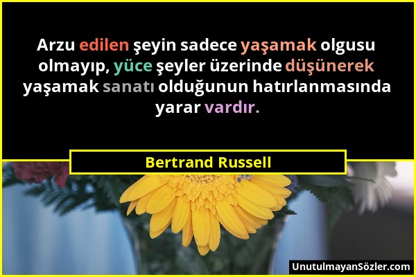 Bertrand Russell - Arzu edilen şeyin sadece yaşamak olgusu olmayıp, yüce şeyler üzerinde düşünerek yaşamak sanatı olduğunun hatırlanmasında yarar vard...