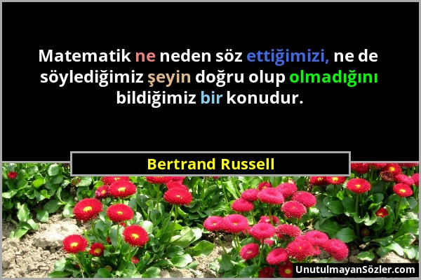 Bertrand Russell - Matematik ne neden söz ettiğimizi, ne de söylediğimiz şeyin doğru olup olmadığını bildiğimiz bir konudur....