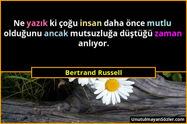 Bertrand Russell - Ne yazık ki çoğu insan daha önce mutlu olduğunu ancak mutsuzluğa düştüğü zaman anlıyor....
