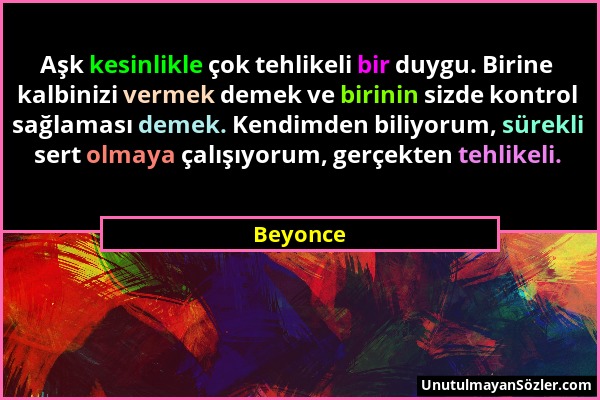 Beyonce - Aşk kesinlikle çok tehlikeli bir duygu. Birine kalbinizi vermek demek ve birinin sizde kontrol sağlaması demek. Kendimden biliyorum, sürekli...