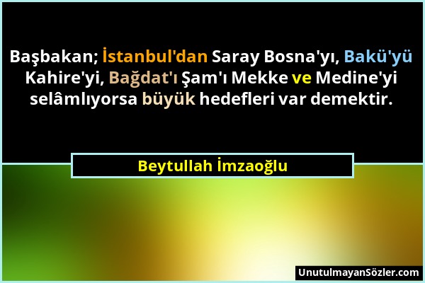 Beytullah İmzaoğlu - Başbakan; İstanbul'dan Saray Bosna'yı, Bakü'yü Kahire'yi, Bağdat'ı Şam'ı Mekke ve Medine'yi selâmlıyorsa büyük hedefleri var deme...