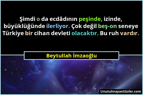 Beytullah İmzaoğlu - Şimdi o da ecdâdının peşinde, izinde, büyüklüğünde ilerliyor. Çok değil beş-on seneye Türkiye bir cihan devleti olacaktır. Bu ruh...