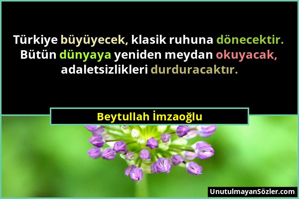 Beytullah İmzaoğlu - Türkiye büyüyecek, klasik ruhuna dönecektir. Bütün dünyaya yeniden meydan okuyacak, adaletsizlikleri durduracaktır....