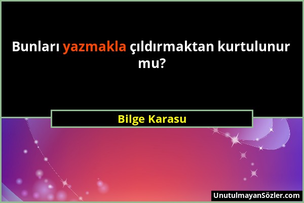 Bilge Karasu - Bunları yazmakla çıldırmaktan kurtulunur mu?...