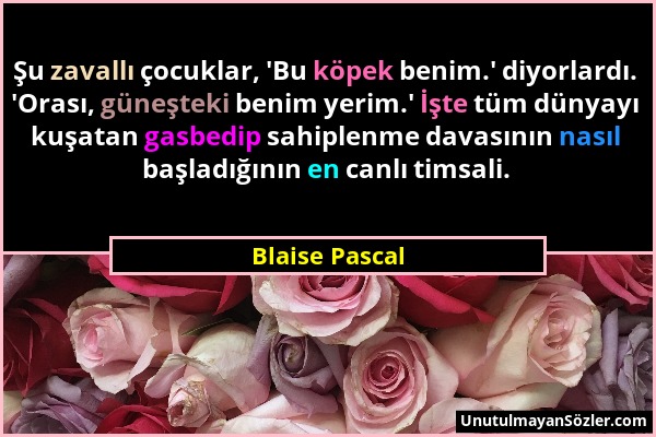 Blaise Pascal - Şu zavallı çocuklar, 'Bu köpek benim.' diyorlardı. 'Orası, güneşteki benim yerim.' İşte tüm dünyayı kuşatan gasbedip sahiplenme davası...