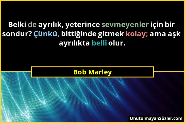 Bob Marley - Belki de ayrılık, yeterince sevmeyenler için bir sondur? Çünkü, bittiğinde gitmek kolay; ama aşk ayrılıkta belli olur....