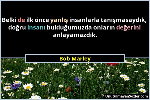 Bob Marley - Belki de ilk önce yanlış insanlarla tanışmasaydık, doğru insanı bulduğumuzda onların değerini anlayamazdık....