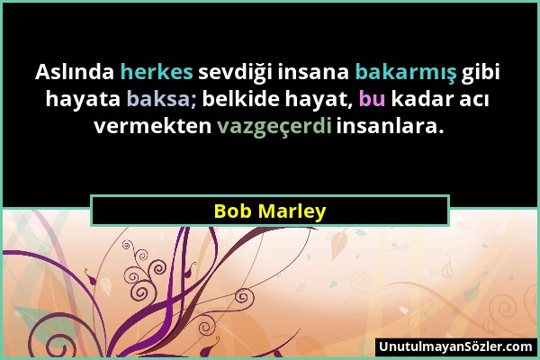 Bob Marley - Aslında herkes sevdiği insana bakarmış gibi hayata baksa; belkide hayat, bu kadar acı vermekten vazgeçerdi insanlara....
