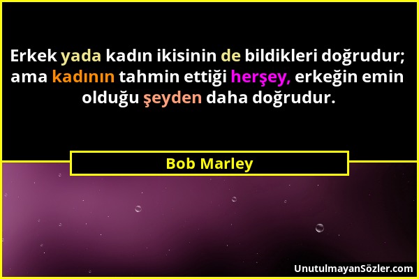 Bob Marley - Erkek yada kadın ikisinin de bildikleri doğrudur; ama kadının tahmin ettiği herşey, erkeğin emin olduğu şeyden daha doğrudur....