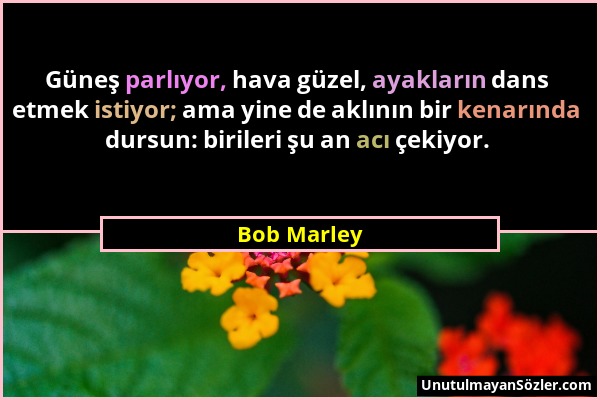 Bob Marley - Güneş parlıyor, hava güzel, ayakların dans etmek istiyor; ama yine de aklının bir kenarında dursun: birileri şu an acı çekiyor....