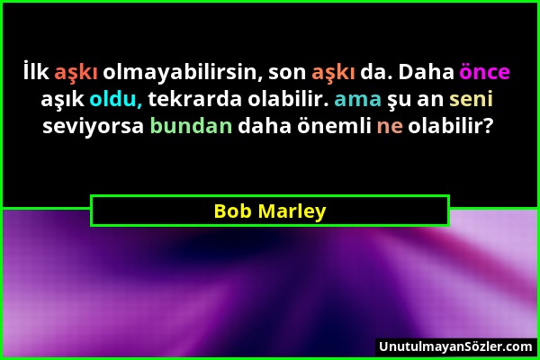 Bob Marley - İlk aşkı olmayabilirsin, son aşkı da. Daha önce aşık oldu, tekrarda olabilir. ama şu an seni seviyorsa bundan daha önemli ne olabilir?...