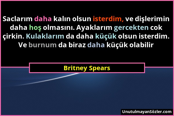Britney Spears - Saclarım daha kalın olsun isterdim, ve dişlerimin daha hoş olmasını. Ayaklarım gercekten cok çirkin. Kulaklarım da daha küçük olsun i...