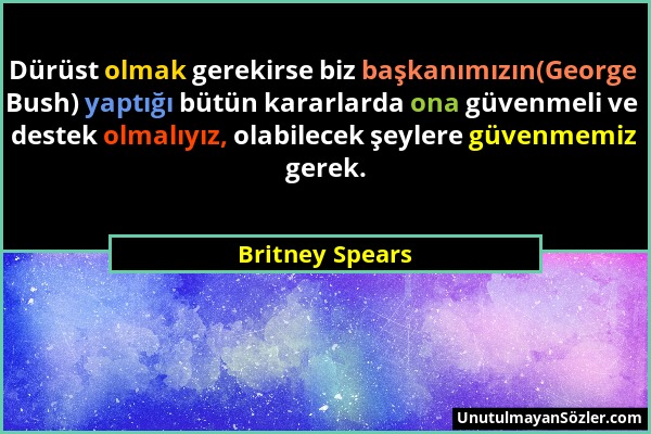 Britney Spears - Dürüst olmak gerekirse biz başkanımızın(George Bush) yaptığı bütün kararlarda ona güvenmeli ve destek olmalıyız, olabilecek şeylere g...