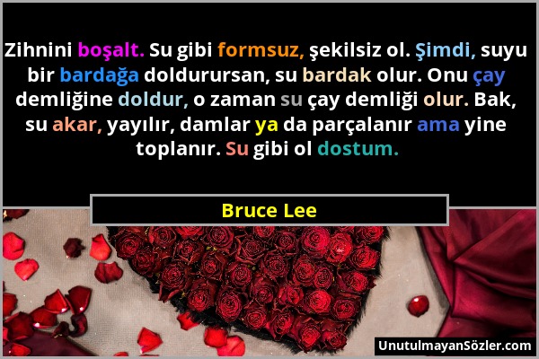 Bruce Lee - Zihnini boşalt. Su gibi formsuz, şekilsiz ol. Şimdi, suyu bir bardağa doldurursan, su bardak olur. Onu çay demliğine doldur, o zaman su ça...