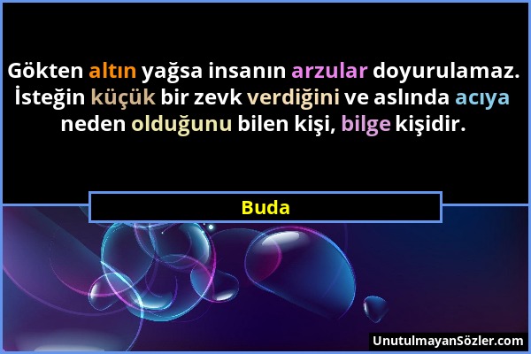 Buda - Gökten altın yağsa insanın arzular doyurulamaz. İsteğin küçük bir zevk verdiğini ve aslında acıya neden olduğunu bilen kişi, bilge kişidir....