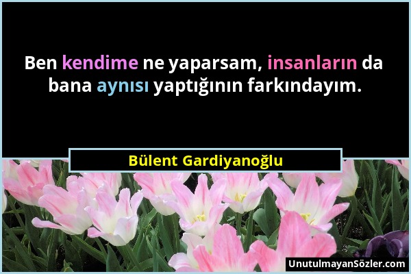 Bülent Gardiyanoğlu - Ben kendime ne yaparsam, insanların da bana aynısı yaptığının farkındayım....