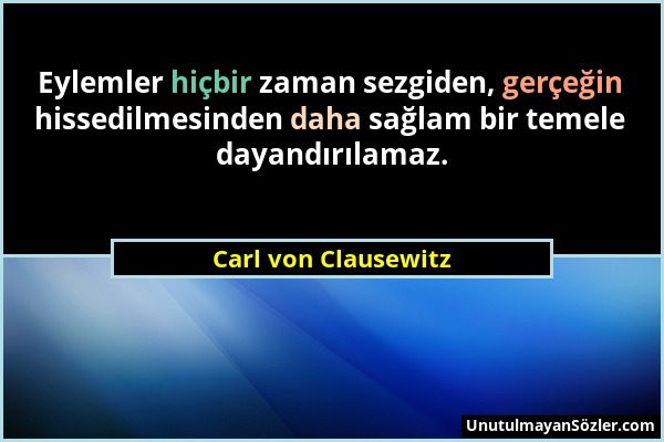 Carl von Clausewitz - Eylemler hiçbir zaman sezgiden, gerçeğin hissedilmesinden daha sağlam bir temele dayandırılamaz....