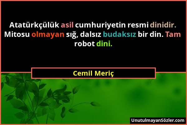 Cemil Meriç - Atatürkçülük asil cumhuriyetin resmi dinidir. Mitosu olmayan sığ, dalsız budaksız bir din. Tam robot dini....