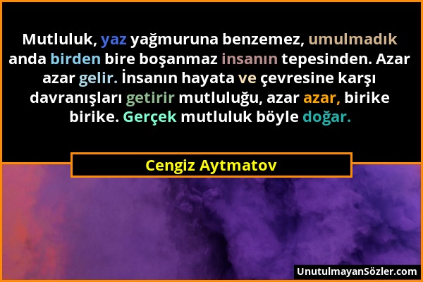 Cengiz Aytmatov - Mutluluk, yaz yağmuruna benzemez, umulmadık anda birden bire boşanmaz insanın tepesinden. Azar azar gelir. İnsanın hayata ve çevresi...