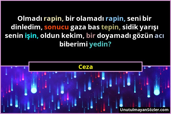 Ceza - Olmadı rapin, bir olamadı rapin, seni bir dinledim, sonucu gaza bas tepin, sidik yarışı senin işin, oldun kekim, bir doyamadı gözün acı biberim...