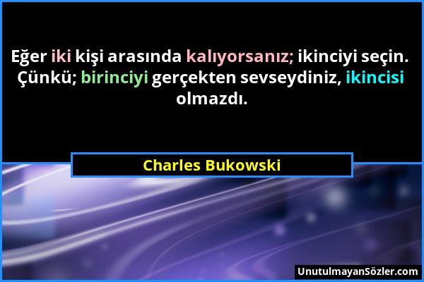 Charles Bukowski - Eğer iki kişi arasında kalıyorsanız; ikinciyi seçin. Çünkü; birinciyi gerçekten sevseydiniz, ikincisi olmazdı....