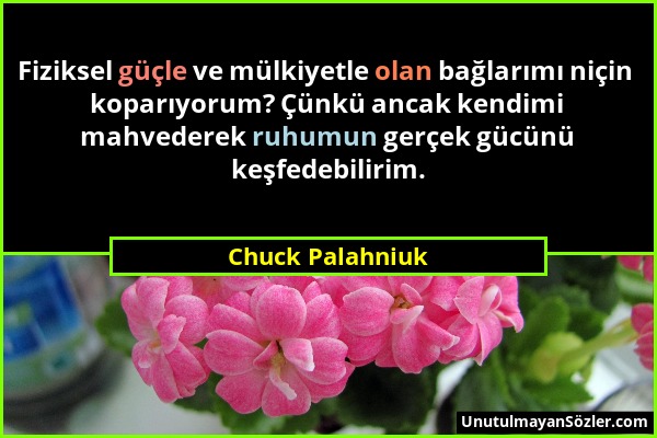 Chuck Palahniuk - Fiziksel güçle ve mülkiyetle olan bağlarımı niçin koparıyorum? Çünkü ancak kendimi mahvederek ruhumun gerçek gücünü keşfedebilirim....