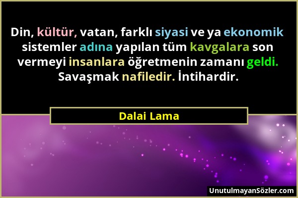 Dalai Lama - Din, kültür, vatan, farklı siyasi ve ya ekonomik sistemler adına yapılan tüm kavgalara son vermeyi insanlara öğretmenin zamanı geldi. Sav...