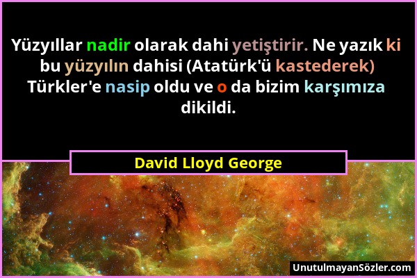David Lloyd George - Yüzyıllar nadir olarak dahi yetiştirir. Ne yazık ki bu yüzyılın dahisi (Atatürk'ü kastederek) Türkler'e nasip oldu ve o da bizim...