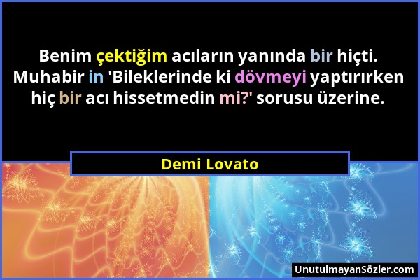 Demi Lovato - Benim çektiğim acıların yanında bir hiçti. Muhabir in 'Bileklerinde ki dövmeyi yaptırırken hiç bir acı hissetmedin mi?' sorusu üzerine....