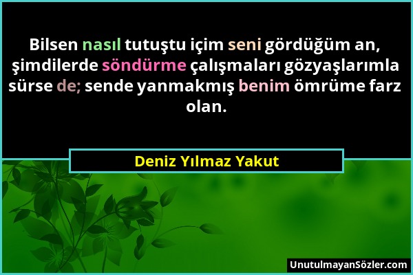 Deniz Yılmaz Yakut - Bilsen nasıl tutuştu içim seni gördüğüm an, şimdilerde söndürme çalışmaları gözyaşlarımla sürse de; sende yanmakmış benim ömrüme...