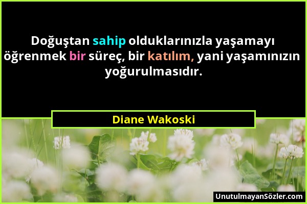 Diane Wakoski - Doğuştan sahip olduklarınızla yaşamayı öğrenmek bir süreç, bir katılım, yani yaşamınızın yoğurulmasıdır....
