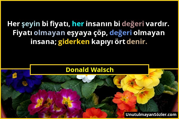 Donald Walsch - Her şeyin bi fiyatı, her insanın bi değeri vardır. Fiyatı olmayan eşyaya çöp, değeri olmayan insana; giderken kapıyı ört denir....