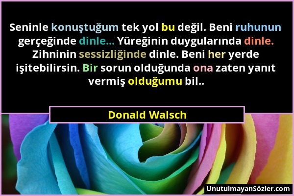 Donald Walsch - Seninle konuştuğum tek yol bu değil. Beni ruhunun gerçeğinde dinle... Yüreğinin duygularında dinle. Zihninin sessizliğinde dinle. Beni...