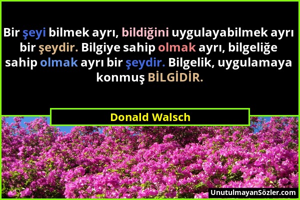 Donald Walsch - Bir şeyi bilmek ayrı, bildiğini uygulayabilmek ayrı bir şeydir. Bilgiye sahip olmak ayrı, bilgeliğe sahip olmak ayrı bir şeydir. Bilge...
