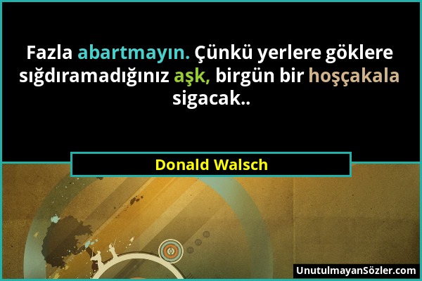 Donald Walsch - Fazla abartmayın. Çünkü yerlere göklere sığdıramadığınız aşk, birgün bir hoşçakala sigacak.....