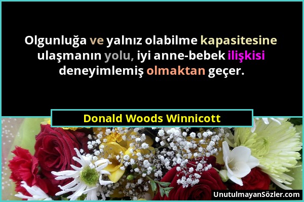 Donald Woods Winnicott - Olgunluğa ve yalnız olabilme kapasitesine ulaşmanın yolu, iyi anne-bebek ilişkisi deneyimlemiş olmaktan geçer....